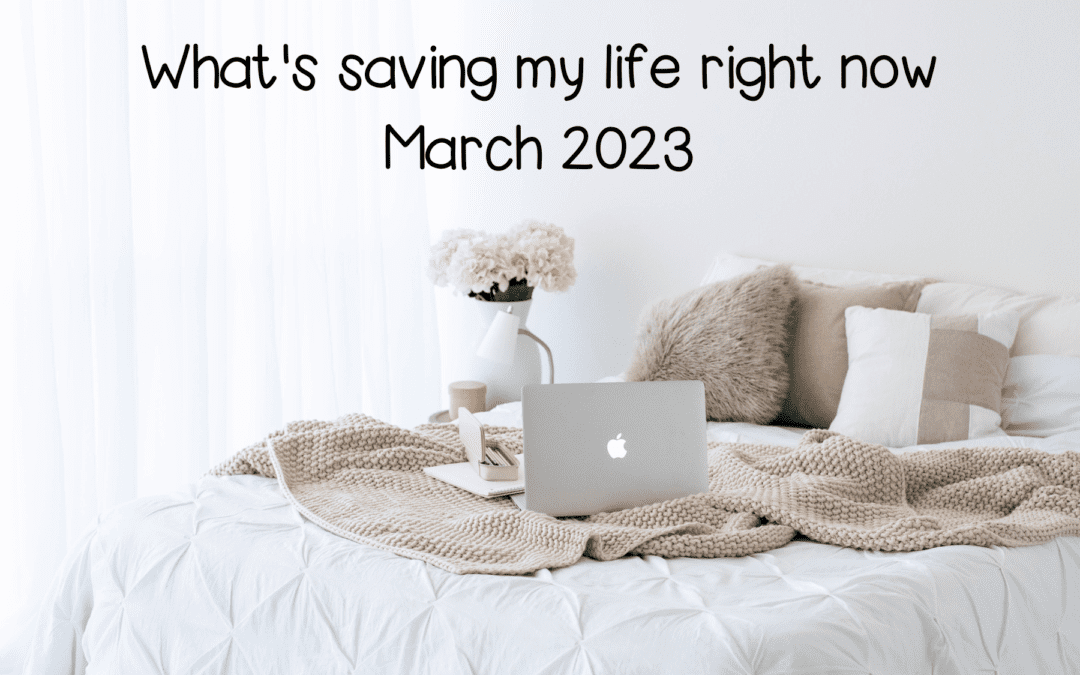 What’s Saving My Life Right Now- March 2023